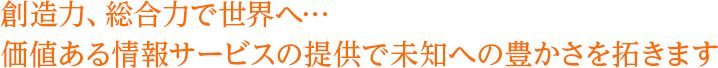 創造力、総合力で世界へ…価値ある情報サービスの提供で未知への豊かさを拓きます